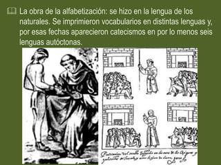  La obra de la alfabetización: se hizo en la lengua de los
  naturales. Se imprimieron vocabularios en distintas lenguas y,
  por esas fechas aparecieron catecismos en por lo menos seis
  lenguas autóctonas.
 