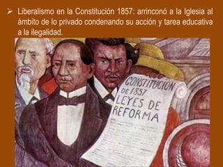  Liberalismo en la Constitución 1857: arrinconó a la Iglesia al
  ámbito de lo privado condenando su acción y tarea educativa
  a la ilegalidad.
 
