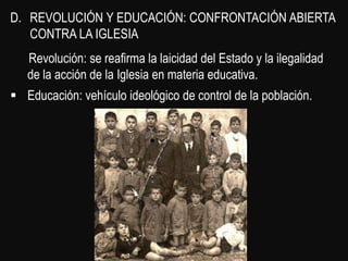 D. REVOLUCIÓN Y EDUCACIÓN: CONFRONTACIÓN ABIERTA
   CONTRA LA IGLESIA
   Revolución: se reafirma la laicidad del Estado y la ilegalidad
   de la acción de la Iglesia en materia educativa.
 Educación: vehículo ideológico de control de la población.
 