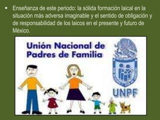  Enseñanza de este periodo: la sólida formación laical en la
  situación más adversa imaginable y el sentido de obligación y
  de responsabilidad de los laicos en el presente y futuro de
  México.
 