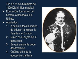 Pío XI: 31 de diciembre de
  1929 Diviini illius magistri
 Educación: formación del
  hombre ordenada al Fin
  Último.
 Apartados:
  1. A quién le toca la misión
      de educar: la Iglesia, la
      Familia y el Estado.
  2. Quién es el sujeto de la
      educación.
  3. En qué ambiente debe
      desarrollarse.
  4. Cuál es el fin de la
      educación cristiana.
 