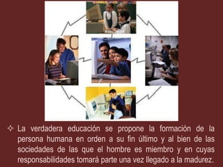  La verdadera educación se propone la formación de la
  persona humana en orden a su fin último y al bien de las
  sociedades de las que el hombre es miembro y en cuyas
  responsabilidades tomará parte una vez llegado a la madurez.
 
