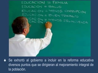 Se exhortó al gobierno a incluir en la reforma educativa
  diversos puntos que se dirigieran al mejoramiento integral de
  la población.
 
