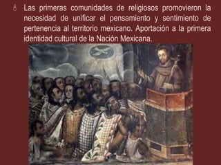 Las primeras comunidades de religiosos promovieron la
  necesidad de unificar el pensamiento y sentimiento de
  pertenencia al territorio mexicano. Aportación a la primera
  identidad cultural de la Nación Mexicana.
 