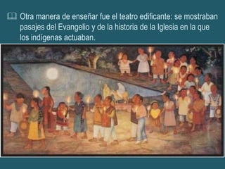  Otra manera de enseñar fue el teatro edificante: se mostraban
  pasajes del Evangelio y de la historia de la Iglesia en la que
  los indígenas actuaban.
 