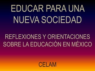 EDUCAR PARA UNA
  NUEVA SOCIEDAD
 REFLEXIONES Y ORIENTACIONES
SOBRE LA EDUCACIÓN EN MÉXICO


           CELAM
 