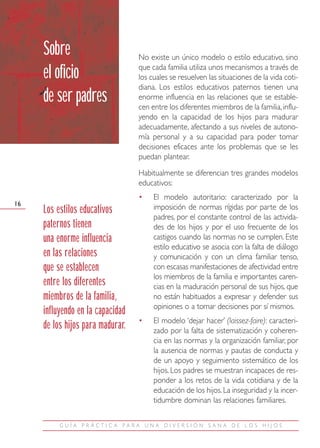 Sobre                        No existe un único modelo o estilo educativo, sino
                                  que cada familia utiliza unos mecanismos a través de
     el oficio                    los cuales se resuelven las situaciones de la vida coti-
                                  diana. Los estilos educativos paternos tienen una
     de ser padres                enorme influencia en las relaciones que se estable-
                                  cen entre los diferentes miembros de la familia, influ-
                                  yendo en la capacidad de los hijos para madurar
                                  adecuadamente, afectando a sus niveles de autono-
                                  mía personal y a su capacidad para poder tomar
                                  decisiones eficaces ante los problemas que se les
                                  puedan plantear.
                                  Habitualmente se diferencian tres grandes modelos
                                  educativos:
                                  •    El modelo autoritario: caracterizado por la
16
     Los estilos educativos            imposición de normas rígidas por parte de los
                                       padres, por el constante control de las activida-
     paternos tienen                   des de los hijos y por el uso frecuente de los
     una enorme influencia             castigos cuando las normas no se cumplen. Este
                                       estilo educativo se asocia con la falta de diálogo
     en las relaciones                 y comunicación y con un clima familiar tenso,
     que se establecen                 con escasas manifestaciones de afectividad entre
                                       los miembros de la familia e importantes caren-
     entre los diferentes              cias en la maduración personal de sus hijos, que
     miembros de la familia,           no están habituados a expresar y defender sus
                                       opiniones o a tomar decisiones por sí mismos.
     influyendo en la capacidad
                                  •    El modelo ‘dejar hacer’ (laissez-faire): caracteri-
     de los hijos para madurar.        zado por la falta de sistematización y coheren-
                                       cia en las normas y la organización familiar, por
                                       la ausencia de normas y pautas de conducta y
                                       de un apoyo y seguimiento sistemático de los
                                       hijos. Los padres se muestran incapaces de res-
                                       ponder a los retos de la vida cotidiana y de la
                                       educación de los hijos. La inseguridad y la incer-
                                       tidumbre dominan las relaciones familiares.

          GUÍA PRÁCTIC A PARA UNA DIVERSIÓN SANA DE LOS HIJOS
 