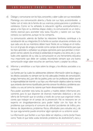 L O S      P A D R E S       F R E N T E       A L     ‘ B O T E L L Ó N ’


d)   Dialogar y comunicarse con los hijos, conocerles y saber cuáles son sus necesidades
     Mantenga una comunicación abierta y fluida con sus hijos, acostúmbreles a
     hablar con el resto de la familia de sus vivencias, preocupaciones o problemas
     cotidianos. Como se ha señalado, la educación significa acompañamiento y
     apoyo a los hijos en su distintas etapas vitales y la comunicación es un instru-
     mento esencial para acometer esta tarea. Escuche y razone con sus hijos,
     conozca sus opiniones, aunque no las comparta.
     La comunicación, además de facilitar las relaciones familiares, contribuye a la
     socialización de sus integrantes. En la familia se suscitan situaciones similares a las
     que cada uno de sus miembros deben hacer frente, en su trabajo, en el institu-
     to o en el grupo de amigos, sirviendo como campo de entrenamiento para que
     los hijos aprendan a verbalizar sus propias opiniones, para que perciban e incor-
     poren ciertos valores (la amistad, la solidaridad, el respeto a los otros, etc.) y acti-
     tudes ante aspectos de su vida. La comunicación es una herramienta educativa
     muy importante que debe ser cuidada, recordando siempre que una buena                      21
     comunicación exige saber escuchar, ser asertivos, hacer y aceptar las críticas.
e)   Informar y sensibilizar a sus hijos sobre las drogas y los efectos asociados a su
     consumo.
     Las fuentes por las cuales los adolescentes obtienen información sobre las drogas y
     los efectos asociados no siempre son las más adecuadas (medios de comunicación,
     amigos, hermanos, etc.), por ello los padres, junto con los profesores, deben asumir
     la responsabilidad de trasmitir a sus hijos una información objetiva sobre las mismas
     que,evitando alarmismos injustificados,permita conocer los efectos y problemas aso-
     ciados a su uso, así como las razones que hacen desaconsejable el mismo.
     Para poder acometer esta tarea, los padres y madres deben informarse pre-
     viamente, para lo que disponen de diversos materiales didácticos y de una
     oferta de formación que se canaliza a través de cursos que organizan institu-
     ciones que trabajan en el campo de la prevención. No es necesario ser un
     experto en drogodependencias para poder hablar con los hijos de los
     problemas que comporta el consumo de alcohol (accidentes de tráfico, pro-
     blemas de dependencia, problemas físicos, dificultades para estudiar, etc.), de
     los que seguramente puede encontrar algún ejemplo en su entorno social.
     La información que faciliten a sus hijos debe ser objetiva y cierta (evitar frases
     como "todo el que bebe acaba teniendo problemas de alcoholismo"), clara y

     GUÍA PRÁCTIC A PARA UNA DIVERSIÓN SANA DE LOS HIJOS
 