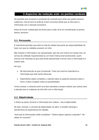 2.Aspectos da redação web: os pontos cardeais

Há questões que envolvem a produção de conteúdo para sítios que podem parecer
subjetivas, mas tornam-se práticas e bem concretas desde que se olhe para a
informação com a atenção necessária.

Antes de iniciar a elaboração de textos para a web, leve em consideração os pontos
abaixo, portanto:



2.1 Persuasão

É importante perceber que está na mão do redator boa parte da responsabilidade de
fazer com que os cidadãos acessem um sítio.

Não importa a informação a ser apresentada, seja ela uma notícia em tempo real, um
serviço de utilidade inquestionável ou um texto institucional esclarecedor, quem
precisa criar interesse ao que está sendo apresentado e tornar clara a informação é o
redator web.

Por isso:

      Dê total atenção ao que é produzido. Trate com enorme importância a
       informação que está sendo oferecida.

      Disponibilize dados completos, e aborde todos os aspectos possíveis sobre o
       tema. A ideia é esgotar todas as possibilidades.

Tenha certeza: o visitante sentir-se-á bem atendido e sempre voltará, pois estará clara
a atenção que os redatores do sítio têm com a informação.



2.2 Objetividade

Ir direto ao ponto, fornecer a informação sem rodeios - isso é objetividade.

Na web, contudo, o conceito de objetividade vai além, e também abrange o
atendimento às expectativas do cidadão.

‘Será que as informações estão completas?’ ‘Faltaria algum aspecto a abordar?’ ‘Há
dados em excesso?’



Padrões Brasil e-GOV – Cartilha de Redação Web                                       10
 
