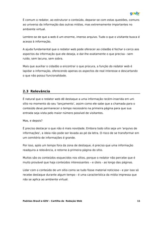 É comum o redator, ao estruturar o conteúdo, deparar-se com estas questões, comuns
ao universo da informação das outras mídias, mas extremamente importantes no
ambiente virtual.

Lembre-se de que a web é um enorme, imenso arquivo. Tudo o que o visitante busca é
acesso à informação.

A ajuda fundamental que o redator web pode oferecer ao cidadão é fechar o cerco aos
aspectos da informação que ele deseja, e dar-lhe exatamente o que precisa - sem
ruído, sem lacuna, sem sobra.

Mais que auxiliar o cidadão a encontrar o que procura, a função do redator web é
lapidar a informação, oferecendo apenas os aspectos de real interesse e descartando
o que não possui funcionalidade.




2.3 Relevância

É natural que o redator web dê destaque a uma informação recém-inserida em um
sítio no momento do seu ‘lançamento’, assim como ele sabe que a chamada para o
conteúdo deve permanecer o tempo necessário na primeira página para que sua
entrada seja vista pelo maior número possível de visitantes.

Mas, e depois?

É preciso destacar o que não é mais novidade. Embora todo sítio seja um 'arquivo de
informações', a ideia não pode ser levada ao pé da letra. O risco de se transformar em
um cemitério de informações é grande.

Por isso, após um tempo fora da zona de destaque, é preciso que uma informação
readquira a relevância, e retorne à primeira página do sítio.

Muitos são os conteúdos esquecidos nos sítios, porque o redator não percebe que é
muito provável que haja conteúdos interessantes – e úteis - ao longo das páginas.

Lidar com o conteúdo de um sítio como se tudo fosse material noticioso - e por isso só
recebe destaque durante algum tempo - é uma característica da mídia impressa que
não se aplica ao ambiente virtual.




Padrões Brasil e-GOV – Cartilha de Redação Web                                        11
 