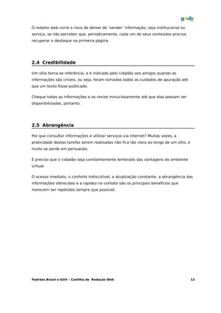 O redator web corre o risco de deixar de ‘vender’ informação, seja institucional ou
serviço, se não perceber que, periodicamente, cada um de seus conteúdos precisa
recuperar o destaque na primeira página.




2.4 Credibilidade

Um sítio torna-se referência, e é indicado pelo cidadão aos amigos quando as
informações são críveis, ou seja, foram tomados todos os cuidados de apuração até
que um texto fosse publicado.

Cheque todas as informações e as revise minuciosamente até que elas possam ser
disponibilizadas, portanto.




2.5 Abrangência

Por que consultar informações e utilizar serviços via internet? Muitas vezes, a
praticidade destas tarefas serem realizadas não fica tão clara ao longo de um sítio, e
muito se perde em persuasão.

É preciso que o cidadão seja constantemente lembrado das vantagens do ambiente
virtual.

O acesso imediato, o conforto indiscutível, a atualização constante, a abrangência das
informações oferecidas e a rapidez no contato são os principais benefícios que
merecem ser repetidos sempre que possível.




Padrões Brasil e-GOV – Cartilha de Redação Web                                           12
 