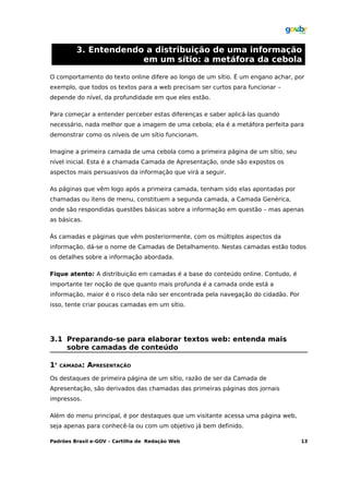 3. Entendendo a distribuição de uma informação
                      em um sítio: a metáfora da cebola

O comportamento do texto online difere ao longo de um sítio. É um engano achar, por
exemplo, que todos os textos para a web precisam ser curtos para funcionar –
depende do nível, da profundidade em que eles estão.

Para começar a entender perceber estas diferenças e saber aplicá-las quando
necessário, nada melhor que a imagem de uma cebola; ela é a metáfora perfeita para
demonstrar como os níveis de um sítio funcionam.

Imagine a primeira camada de uma cebola como a primeira página de um sítio, seu
nível inicial. Esta é a chamada Camada de Apresentação, onde são expostos os
aspectos mais persuasivos da informação que virá a seguir.

As páginas que vêm logo após a primeira camada, tenham sido elas apontadas por
chamadas ou itens de menu, constituem a segunda camada, a Camada Genérica,
onde são respondidas questões básicas sobre a informação em questão – mas apenas
as básicas.

Às camadas e páginas que vêm posteriormente, com os múltiplos aspectos da
informação, dá-se o nome de Camadas de Detalhamento. Nestas camadas estão todos
os detalhes sobre a informação abordada.

Fique atento: A distribuição em camadas é a base do conteúdo online. Contudo, é
importante ter noção de que quanto mais profunda é a camada onde está a
informação, maior é o risco dela não ser encontrada pela navegação do cidadão. Por
isso, tente criar poucas camadas em um sítio.




3.1 Preparando-se para elaborar textos web: entenda mais
    sobre camadas de conteúdo

1A
     CAMADA:   APRESENTAÇÃO
Os destaques de primeira página de um sítio, razão de ser da Camada de
Apresentação, são derivados das chamadas das primeiras páginas dos jornais
impressos.

Além do menu principal, é por destaques que um visitante acessa uma página web,
seja apenas para conhecê-la ou com um objetivo já bem definido.

Padrões Brasil e-GOV – Cartilha de Redação Web                                       13
 
