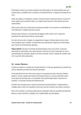 O destaque utiliza os principais aspectos da informação a ser apresentada como um
atrativo para o cidadão clicar e acessar a Camada Genérica, a segunda camada de um
sítio.

Antes de redigir um destaque, analise o texto principal e selecione dele ou o que tem
maior apelo junto ao público-alvo, ou o aspecto que resuma a informação que será
apresentada.

Este recurso não só é a base para uma boa persuasão, como auxilia na visibilidade do
conteúdo que o cidadão está procurando.

Embora sejam textuais, as chamadas de páginas web contam com a ajuda de
elementos de apoio para reforçar a persuasão.

As mais comuns são a imagem e a legenda da imagem. Ambas devem servir como
novos espaços que o redator irá aproveitar para apresentar aspectos da informação
que o texto da chamada não abordou.

Fique atento: Perceba a Camada de Apresentação como uma vitrine, onde são
oferecidos os conteúdos mais interessantes e úteis de um sítio. Preocupar-se com a
apresentação do conteúdo, desde a primeira camada, muda a relação do redator web
com o que ele está produzindo.




2A   CAMADA:   GENÉRICA
O texto principal é o coração da Camada Genérica. É ela que apresenta ao visitante do
sítio os aspectos principais do assunto abordado.

A Camada Genérica tem este nome porque é acessada por todo o tipo de cidadão,
desde o curioso, àquele que deseja informações básicas, e ao que pretende usá-lo
como porta de entrada para um conteúdo mais aprofundado sobre o assunto em
questão, a chamada Camada de Detalhamento.

Existem duas funções para o texto principal da Camada Genérica: contextualizar o
cidadão sobre o tema em questão e estimular que ele conheça mais sobre o assunto.

Para criar contexto, o texto principal precisa responder todas as questões jornalísticas
básicas e assim atender o cidadão com a objetividade que ele deseja.




Padrões Brasil e-GOV – Cartilha de Redação Web                                        14
 