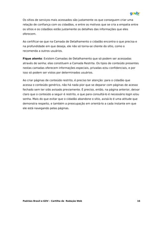 Os sítios de serviços mais acessados são justamente os que conseguem criar uma
relação de confiança com os cidadãos, e entre os motivos que se cria a empatia entre
os sítios e os cidadãos estão justamente os detalhes das informações que eles
oferecem.

Ao certificar-se que na Camada de Detalhamento o cidadão encontra o que precisa e
na profundidade em que deseja, ele não só torna-se cliente do sítio, como o
recomenda a outros usuários.

Fique atento: Existem Camadas de Detalhamento que só podem ser acessadas
através de senha; elas constituem a Camada Restrita. Os tipos de conteúdo presentes
nestas camadas oferecem informações especiais, privadas e/ou confidenciais, e por
isso só podem ser vistos por determinados usuários.

Ao criar páginas de conteúdo restrito, é preciso ter atenção: para o cidadão que
acessa o conteúdo genérico, não há nada pior que se deparar com páginas de acesso
fechado sem ter sido avisado previamente. É preciso, então, na página anterior, deixar
claro que o conteúdo a seguir é restrito, e que para consultá-lo é necessário login e/ou
senha. Mais do que evitar que o cidadão abandone o sítio, avisá-lo é uma atitude que
demonstra respeito, e também a preocupação em orientá-lo a cada instante em que
ele está navegando pelas páginas.




Padrões Brasil e-GOV – Cartilha de Redação Web                                        16
 