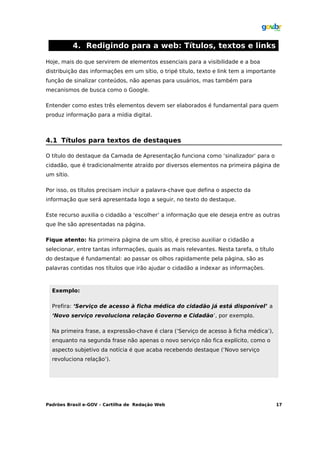 4. Redigindo para a web: Títulos, textos e links

Hoje, mais do que servirem de elementos essenciais para a visibilidade e a boa
distribuição das informações em um sítio, o tripé título, texto e link tem a importante
função de sinalizar conteúdos, não apenas para usuários, mas também para
mecanismos de busca como o Google.

Entender como estes três elementos devem ser elaborados é fundamental para quem
produz informação para a mídia digital.



4.1 Títulos para textos de destaques

O título do destaque da Camada de Apresentação funciona como ‘sinalizador’ para o
cidadão, que é tradicionalmente atraído por diversos elementos na primeira página de
um sítio.

Por isso, os títulos precisam incluir a palavra-chave que defina o aspecto da
informação que será apresentada logo a seguir, no texto do destaque.

Este recurso auxilia o cidadão a ‘escolher’ a informação que ele deseja entre as outras
que lhe são apresentadas na página.

Fique atento: Na primeira página de um sítio, é preciso auxiliar o cidadão a
selecionar, entre tantas informações, quais as mais relevantes. Nesta tarefa, o título
do destaque é fundamental: ao passar os olhos rapidamente pela página, são as
palavras contidas nos títulos que irão ajudar o cidadão a indexar as informações.



  Exemplo:

  Prefira: ‘Serviço de acesso à ficha médica do cidadão já está disponível’ a
  ‘Novo serviço revoluciona relação Governo e Cidadão’, por exemplo.

  Na primeira frase, a expressão-chave é clara (‘Serviço de acesso à ficha médica’),
  enquanto na segunda frase não apenas o novo serviço não fica explícito, como o
  aspecto subjetivo da notícia é que acaba recebendo destaque (‘Novo serviço
  revoluciona relação’).




Padrões Brasil e-GOV – Cartilha de Redação Web                                            17
 