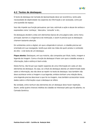4.2 Textos de destaques

O texto do destaque da Camada de Apresentação deve ser econômico, tanto pela
necessidade de objetividade nos aspectos da informação a ser acessada, como por
uma questão de espaço.

Isso não impede sua função persuasiva: por isso, estimule a ação e abuse de verbos e
expressões como ‘conheça’, ‘descubra, ‘consulte’ e etc..

Os destaques dividem a tela com elementos típicos de uma página web, como menu
principal, banners e a logomarca da instituição, e assim é preciso que os destaques
chamem bastante atenção.

Em ambientes como o digital, em que a dispersão é comum, o cidadão precisa ser
orientado em sua navegação, tarefa que está nas mãos de quem produz o conteúdo
do sítio – e do texto de um destaque.

Fique atento: Destaques, em sua maioria, são compostos por título, texto, imagem e
legenda da imagem. Como a função do destaque é fazer com que o cidadão acesse a
informação, todo o esforço é bem-vindo.

Desta forma, não há por que repetir aspectos de uma informação em cada um dos
elementos do destaque. Ou seja, se o título do destaque aborda um determinado dado
sobre a informação, ela não deve se repetir no texto do destaque. Isso também não
deve acontecer entre a imagem e sua legenda; embora tenham uma relação óbvia,
uma legenda precisa descrever o que há na imagem, mas também acrescentar novos
dados sobre a informação a que o destaque se refere.

Na verdade, entre nenhum dos elementos de um destaque deve haver repetição.
Assim, serão quatro chances inéditas do cidadão se interessar pelo que há adiante, na
Camada Genérica.




Padrões Brasil e-GOV – Cartilha de Redação Web                                        18
 