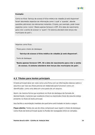 Exemplo:

  Como no título ‘Serviço de acesso à ficha médica do cidadão já está disponível’
  foram abordados aspectos da informação como ‘o quê’ e ‘quando’, aborde
  questões adicionais nos elementos restantes. O texto, por exemplo, pode trazer
  aspectos como ‘como’ (‘Basta apenas fornecer o CPF, ID e data de nascimento
  para criar a senha de acesso’) e ‘quem’ (‘O sistema atenderá dois terços dos
  municípios do país’).




  Vejamos como ficou:

  . Título para o texto do destaque:

       ‘Serviço de acesso à ficha médica do cidadão já está disponível’.

  . Texto do destaque:

   ‘Basta apenas fornecer CPF, ID e data de nascimento para criar a senha
      de acesso. O sistema atenderá dois terços dos municípios do país’.




4.3 Títulos para textos principais

O texto principal deve ser visto como uma ficha com as informações básicas sobre o
assunto e por isso seu título precisa ser elaborado para funcionar como um
identificador, como uma aleta em uma pasta de um arquivo.

Assim, da mesma forma que acontece no título do destaque da Camada de
Apresentação, é preciso que a palavra-chave ou expressão-chave do assunto esteja
presente no título do texto principal.

Isso facilita a assimilação imediata de qual tema será tratado no texto a seguir.

Fique atento: Testes de uso de sítios comprovam que repetir o título do destaque
como título do texto principal ajuda na fluidez de navegação entre as camadas.




Padrões Brasil e-GOV – Cartilha de Redação Web                                       19
 