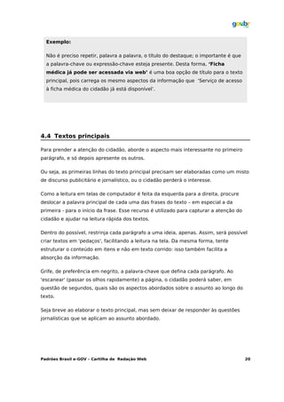 Exemplo:

  Não é preciso repetir, palavra a palavra, o título do destaque; o importante é que
  a palavra-chave ou expressão-chave esteja presente. Desta forma, ‘Ficha
  médica já pode ser acessada via web’ é uma boa opção de título para o texto
  principal, pois carrega os mesmo aspectos da informação que ‘Serviço de acesso
  à ficha médica do cidadão já está disponível’.




4.4 Textos principais

Para prender a atenção do cidadão, aborde o aspecto mais interessante no primeiro
parágrafo, e só depois apresente os outros.

Ou seja, as primeiras linhas do texto principal precisam ser elaboradas como um misto
de discurso publicitário e jornalístico, ou o cidadão perderá o interesse.

Como a leitura em telas de computador é feita da esquerda para a direita, procure
deslocar a palavra principal de cada uma das frases do texto – em especial a da
primeira - para o início da frase. Esse recurso é utilizado para capturar a atenção do
cidadão e ajudar na leitura rápida dos textos.

Dentro do possível, restrinja cada parágrafo a uma ideia, apenas. Assim, será possível
criar textos em 'pedaços', facilitando a leitura na tela. Da mesma forma, tente
estruturar o conteúdo em itens e não em texto corrido: isso também facilita a
absorção da informação.

Grife, de preferência em negrito, a palavra-chave que defina cada parágrafo. Ao
'escanear' (passar os olhos rapidamente) a página, o cidadão poderá saber, em
questão de segundos, quais são os aspectos abordados sobre o assunto ao longo do
texto.

Seja breve ao elaborar o texto principal, mas sem deixar de responder às questões
jornalísticas que se aplicam ao assunto abordado.




Padrões Brasil e-GOV – Cartilha de Redação Web                                           20
 