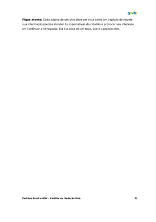 Fique atento: Cada página de um sítio deve ser vista como um capítulo de novela:
sua informação precisa atender às expectativas do cidadão e provocar seu interesse
em continuar a navegação. Ela é a peça de um todo, que é o próprio sítio.




Padrões Brasil e-GOV – Cartilha de Redação Web                                       21
 
