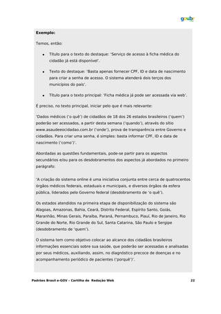 Exemplo:

  Temos, então:

         Título para o texto do destaque: ‘Serviço de acesso à ficha médica do
          cidadão já está disponível’.

         Texto do destaque: ‘Basta apenas fornecer CPF, ID e data de nascimento
          para criar a senha de acesso. O sistema atenderá dois terços dos
          municípios do país’.

         Título para o texto principal: ‘Ficha médica já pode ser acessada via web’.

  É preciso, no texto principal, iniciar pelo que é mais relevante:

  ‘Dados médicos (‘o quê’) de cidadãos de 18 dos 26 estados brasileiros (‘quem’)
  poderão ser acessados, a partir desta semana (‘quando’), através do sítio
  www.asaudeeocidadao.com.br (‘onde’), prova de transparência entre Governo e
  cidadãos. Para criar uma senha, é simples: basta informar CPF, ID e data de
  nascimento (‘como’)’.

  Abordadas as questões fundamentais, pode-se partir para os aspectos
  secundários e/ou para os desdobramentos dos aspectos já abordados no primeiro
  parágrafo:


  ‘A criação do sistema online é uma iniciativa conjunta entre cerca de quatrocentos
  órgãos médicos federais, estaduais e municipais, e diversos órgãos da esfera
  pública, liderados pelo Governo federal (desdobramento de ‘o quê’).

  Os estados atendidos na primeira etapa de disponibilização do sistema são
  Alagoas, Amazonas, Bahia, Ceará, Distrito Federal, Espírito Santo, Goiás,
  Maranhão, Minas Gerais, Paraíba, Paraná, Pernambuco, Piauí, Rio de Janeiro, Rio
  Grande do Norte, Rio Grande do Sul, Santa Catarina, São Paulo e Sergipe
  (desdobramento de ‘quem’).

  O sistema tem como objetivo colocar ao alcance dos cidadãos brasileiros
  informações essenciais sobre sua saúde, que poderão ser acessadas e analisadas
  por seus médicos, auxiliando, assim, no diagnóstico precoce de doenças e no
  acompanhamento periódico de pacientes (‘porquê’)’.




Padrões Brasil e-GOV – Cartilha de Redação Web                                          22
 