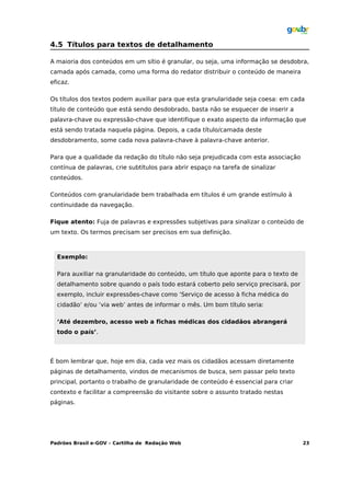 4.5 Títulos para textos de detalhamento

A maioria dos conteúdos em um sítio é granular, ou seja, uma informação se desdobra,
camada após camada, como uma forma do redator distribuir o conteúdo de maneira
eficaz.

Os títulos dos textos podem auxiliar para que esta granularidade seja coesa: em cada
título de conteúdo que está sendo desdobrado, basta não se esquecer de inserir a
palavra-chave ou expressão-chave que identifique o exato aspecto da informação que
está sendo tratada naquela página. Depois, a cada título/camada deste
desdobramento, some cada nova palavra-chave à palavra-chave anterior.

Para que a qualidade da redação do título não seja prejudicada com esta associação
contínua de palavras, crie subtítulos para abrir espaço na tarefa de sinalizar
conteúdos.

Conteúdos com granularidade bem trabalhada em títulos é um grande estímulo à
continuidade da navegação.

Fique atento: Fuja de palavras e expressões subjetivas para sinalizar o conteúdo de
um texto. Os termos precisam ser precisos em sua definição.



  Exemplo:

  Para auxiliar na granularidade do conteúdo, um título que aponte para o texto de
  detalhamento sobre quando o país todo estará coberto pelo serviço precisará, por
  exemplo, incluir expressões-chave como ‘Serviço de acesso à ficha médica do
  cidadão’ e/ou ‘via web’ antes de informar o mês. Um bom título seria:

  ‘Até dezembro, acesso web a fichas médicas dos cidadãos abrangerá
  todo o país’.



É bom lembrar que, hoje em dia, cada vez mais os cidadãos acessam diretamente
páginas de detalhamento, vindos de mecanismos de busca, sem passar pelo texto
principal, portanto o trabalho de granularidade de conteúdo é essencial para criar
contexto e facilitar a compreensão do visitante sobre o assunto tratado nestas
páginas.




Padrões Brasil e-GOV – Cartilha de Redação Web                                       23
 