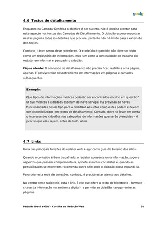 4.6 Textos de detalhamento

Enquanto na Camada Genérica o objetivo é ser sucinto, não é preciso atentar para
este aspecto nos textos das Camadas de Detalhamento. O cidadão espera encontrar
nestas páginas todos os detalhes que procura, portanto não há limite para a extensão
dos textos.

Contudo, o bom senso deve prevalecer. O conteúdo expandido não deve ser visto
como um repositório de informações, mas sim como a continuidade do trabalho do
redator em informar e persuadir o cidadão.

Fique atento: O conteúdo de detalhamento não precisa ficar restrito a uma página,
apenas. É possível criar desdobramento de informações em páginas e camadas
subsequentes.



  Exemplo:

  Que tipos de informações médicas poderão ser encontrados no sítio em questão?
  O que médicos e cidadãos esperam do novo serviço? Há previsão de novas
  funcionalidades desde tipo para o cidadão? Assuntos como estes podem e devem
  ser disponibilizados em textos de detalhamento. Contudo, deve-se levar em conta
  o interesse dos cidadãos nas categorias de informações que serão oferecidas – é
  preciso que elas sejam, antes de tudo, úteis.




4.7 Links

Uma das principais funções do redator web é agir como guia de turismo dos sítios.

Quando o conteúdo é bem trabalhado, o redator apresenta uma informação, sugere
aspectos que possam complementá-la, aponta assuntos correlatos e, quando as
possibilidades se encerram, recomenda outro sítio onde o cidadão possa expandi-la.

Para criar esta rede de conexões, contudo, é preciso estar atento aos detalhes.

No centro deste raciocínio, está o link. É ele que difere o texto do hipertexto – formato-
chave da informação no ambiente digital - e permite ao cidadão navegar entre as
páginas.




Padrões Brasil e-GOV – Cartilha de Redação Web                                          24
 