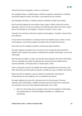 Há duas formas de navegação: a linear e a não-linear.

Na navegação linear, o cidadão segue a estrutura sugerida, acessando um conteúdo
da primeira página à última, em ordem, e sem desviar de seu caminho.

Na navegação não-linear, o visitante acessa o conteúdo na ordem que deseja.

Ele lê a primeira página de uma matéria, logo a seguir a última, desta ele vai até a
segunda e retorna à inicial, por exemplo. Ou então ele pode visitar outro sítio, a partir
de um link indicado em uma página, e retornar à anterior, se for o caso.

Contudo, há o momento certo para se apontar outra página, e também o local correto
para aplicá-lo.

O risco do link mal utilizado é a mudança de foco do cidadão, seja ao visitar um sítio
recomendado, ou até mesmo páginas do próprio sítio. Ele pode não retornar.

Para evitar que seu cidadão se disperse, atente para alguns detalhes:

Ao sugerir páginas do próprio sítio, só inclua um link ao longo do texto quando for
abordar outros aspectos que possam complementar a própria informação, nunca outra
informação.

Para assuntos correlatos, ou seja, que não são outros aspectos da mesma informação,
mas um conteúdo que auxilia na expansão do conhecimento do cidadão sobre o
assunto abordado, a indicação deve vir sempre após o texto.

Como o campo de raciocínio do cidadão está sendo expandido para outro tema, indo
além dos limites da informação já acessada, a tendência é que o visitante não retorne.

Neste caso não há problema, já que o objetivo é justamente a expansão do
conhecimento em outras páginas, sem a importância do retorno.

Ao sugerir páginas de outro sítio, não basta criar um link de acesso. É preciso
explicitar quais informações o cidadão encontrará para que fique claro o porquê da
sua indicação. Insira uma frase explicativa logo após o link, então.

      Não crie o link direto para uma página interna do sítio sugerido. A informação
       em questão pode ser retirada da página apontada, e o cidadão será
       prejudicado.




Padrões Brasil e-GOV – Cartilha de Redação Web                                           25
 