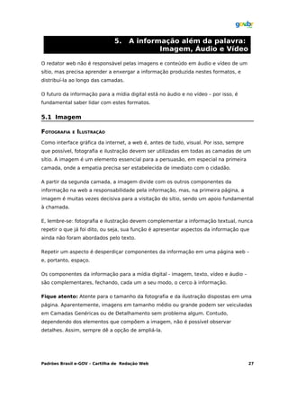 5.    A informação além da palavra:
                                             Imagem, Áudio e Vídeo

O redator web não é responsável pelas imagens e conteúdo em áudio e vídeo de um
sítio, mas precisa aprender a enxergar a informação produzida nestes formatos, e
distribuí-la ao longo das camadas.

O futuro da informação para a mídia digital está no áudio e no vídeo – por isso, é
fundamental saber lidar com estes formatos.


5.1 Imagem

FOTOGRAFIA   E   ILUSTRAÇÃO
Como interface gráfica da internet, a web é, antes de tudo, visual. Por isso, sempre
que possível, fotografia e ilustração devem ser utilizadas em todas as camadas de um
sítio. A imagem é um elemento essencial para a persuasão, em especial na primeira
camada, onde a empatia precisa ser estabelecida de imediato com o cidadão.

A partir da segunda camada, a imagem divide com os outros componentes da
informação na web a responsabilidade pela informação, mas, na primeira página, a
imagem é muitas vezes decisiva para a visitação do sítio, sendo um apoio fundamental
à chamada.

E, lembre-se: fotografia e ilustração devem complementar a informação textual, nunca
repetir o que já foi dito, ou seja, sua função é apresentar aspectos da informação que
ainda não foram abordados pelo texto.

Repetir um aspecto é desperdiçar componentes da informação em uma página web –
e, portanto, espaço.

Os componentes da informação para a mídia digital - imagem, texto, vídeo e áudio –
são complementares, fechando, cada um a seu modo, o cerco à informação.

Fique atento: Atente para o tamanho da fotografia e da ilustração dispostas em uma
página. Aparentemente, imagens em tamanho médio ou grande podem ser veiculadas
em Camadas Genéricas ou de Detalhamento sem problema algum. Contudo,
dependendo dos elementos que compõem a imagem, não é possível observar
detalhes. Assim, sempre dê a opção de ampliá-la.




Padrões Brasil e-GOV – Cartilha de Redação Web                                         27
 