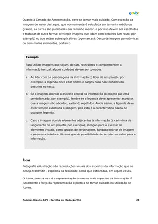 Quanto à Camada de Apresentação, deve-se tomar mais cuidado. Com exceção da
imagem de maior destaque, que normalmente é veiculada em tamanho médio ou
grande, as outras são publicadas em tamanho menor, e por isso devem ser escolhidas
e tratadas de outra forma: privilegie imagens que lidam com detalhes (um rosto, por
exemplo) ou que sejam autoexplicativas (logomarcas). Descarte imagens panorâmicas
ou com muitos elementos, portanto.




  Exemplo:

  Para utilizar imagens que sejam, de fato, relevantes e complementem a
  informação textual, alguns cuidados devem ser tomados:

  a. Ao lidar com os personagens da informação (o líder de um projeto, por
        exemplo), a legenda deve citar nomes e cargos caso não tenham sido
        descritos no texto.

  b. Se a imagem abordar o aspecto central da informação (o projeto que está
        sendo lançado, por exemplo), lembre-se a legenda deve apresentar aspectos
        que a imagem não abordou, evitando repeti-los. Ainda assim, a legenda deve
        estar sempre associada à imagem, pois esta é a característica básica de
        qualquer legenda.

  c. Caso a imagem aborde elementos adjacentes à informação (a cerimônia de
        lançamento de um projeto, por exemplo), atenção para o excesso de
        elementos visuais, como grupos de personagens, fundos/cenários de imagem
        e pequenos detalhes. Há uma grande possibilidade de se criar um ruído para a
        informação.




ÍCONE
Fotografia e ilustração são reproduções visuais dos aspectos da informação que se
deseja transmitir – espelhos da realidade, ainda que estilizados, em alguns casos.

O ícone, por sua vez, é a representação de um ou mais aspectos da informação. É
justamente a força da representação o ponto a se tomar cuidado na utilização de
ícones.



Padrões Brasil e-GOV – Cartilha de Redação Web                                         28
 