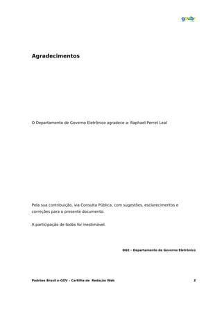 Agradecimentos




O Departamento de Governo Eletrônico agradece a: Raphael Perret Leal




Pela sua contribuição, via Consulta Pública, com sugestões, esclarecimentos e
correções para o presente documento.


A participação de todos foi inestimável.




                                                 DGE – Departamento de Governo Eletrônico




Padrões Brasil e-GOV – Cartilha de Redação Web                                         3
 