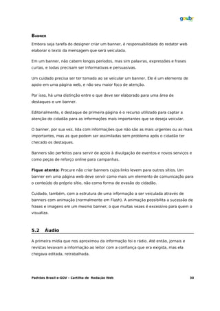 BANNER
Embora seja tarefa do designer criar um banner, é responsabilidade do redator web
elaborar o texto da mensagem que será veiculada.

Em um banner, não cabem longos períodos, mas sim palavras, expressões e frases
curtas, e todas precisam ser informativas e persuasivas.

Um cuidado precisa ser ter tomado ao se veicular um banner. Ele é um elemento de
apoio em uma página web, e não seu maior foco de atenção.

Por isso, há uma distinção entre o que deve ser elaborado para uma área de
destaques e um banner.

Editorialmente, o destaque de primeira página é o recurso utilizado para captar a
atenção do cidadão para as informações mais importantes que se deseja veicular.

O banner, por sua vez, lida com informações que não são as mais urgentes ou as mais
importantes, mas as que podem ser assimiladas sem problema após o cidadão ter
checado os destaques.

Banners são perfeitos para servir de apoio à divulgação de eventos e novos serviços e
como peças de reforço online para campanhas.

Fique atento: Procure não criar banners cujos links levem para outros sítios. Um
banner em uma página web deve servir como mais um elemento de comunicação para
o conteúdo do próprio sítio, não como forma de evasão do cidadão.

Cuidado, também, com a estrutura de uma informação a ser veiculada através de
banners com animação (normalmente em Flash). A animação possibilita a sucessão de
frases e imagens em um mesmo banner, o que muitas vezes é excessivo para quem o
visualiza.



5.2    Áudio

A primeira mídia que nos aproximou da informação foi o rádio. Até então, jornais e
revistas levavam a informação ao leitor com a confiança que era exigida, mas ela
chegava editada, retrabalhada.




Padrões Brasil e-GOV – Cartilha de Redação Web                                       30
 