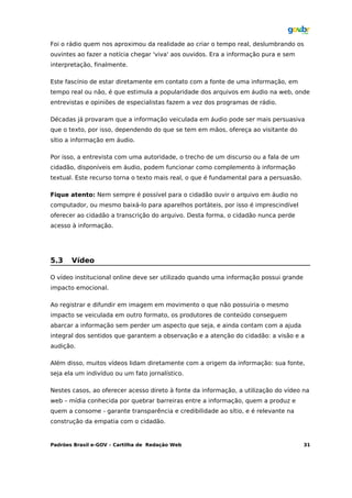 Foi o rádio quem nos aproximou da realidade ao criar o tempo real, deslumbrando os
ouvintes ao fazer a notícia chegar 'viva' aos ouvidos. Era a informação pura e sem
interpretação, finalmente.

Este fascínio de estar diretamente em contato com a fonte de uma informação, em
tempo real ou não, é que estimula a popularidade dos arquivos em áudio na web, onde
entrevistas e opiniões de especialistas fazem a vez dos programas de rádio.

Décadas já provaram que a informação veiculada em áudio pode ser mais persuasiva
que o texto, por isso, dependendo do que se tem em mãos, ofereça ao visitante do
sítio a informação em áudio.

Por isso, a entrevista com uma autoridade, o trecho de um discurso ou a fala de um
cidadão, disponíveis em áudio, podem funcionar como complemento à informação
textual. Este recurso torna o texto mais real, o que é fundamental para a persuasão.

Fique atento: Nem sempre é possível para o cidadão ouvir o arquivo em áudio no
computador, ou mesmo baixá-lo para aparelhos portáteis, por isso é imprescindível
oferecer ao cidadão a transcrição do arquivo. Desta forma, o cidadão nunca perde
acesso à informação.




5.3    Vídeo

O vídeo institucional online deve ser utilizado quando uma informação possui grande
impacto emocional.

Ao registrar e difundir em imagem em movimento o que não possuiria o mesmo
impacto se veiculada em outro formato, os produtores de conteúdo conseguem
abarcar a informação sem perder um aspecto que seja, e ainda contam com a ajuda
integral dos sentidos que garantem a observação e a atenção do cidadão: a visão e a
audição.

Além disso, muitos vídeos lidam diretamente com a origem da informação: sua fonte,
seja ela um indivíduo ou um fato jornalístico.

Nestes casos, ao oferecer acesso direto à fonte da informação, a utilização do vídeo na
web – mídia conhecida por quebrar barreiras entre a informação, quem a produz e
quem a consome - garante transparência e credibilidade ao sítio, e é relevante na
construção da empatia com o cidadão.


Padrões Brasil e-GOV – Cartilha de Redação Web                                         31
 