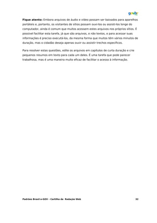Fique atento: Embora arquivos de áudio e vídeo possam ser baixados para aparelhos
portáteis e, portanto, os visitantes de sítios possam ouvi-los ou assisti-los longe do
computador, ainda é comum que muitos acessem estes arquivos nos próprios sítios. É
possível facilitar esta tarefa, já que são arquivos, e não textos, e para acessar suas
informações é preciso executá-los, da mesma forma que muitos têm vários minutos de
duração, mas o cidadão deseja apenas ouvir ou assistir trechos específicos.

Para resolver estas questões, edite os arquivos em capítulos de curta duração e crie
pequenos resumos em texto para cada um deles. É uma tarefa que pode parecer
trabalhosa, mas é uma maneira muito eficaz de facilitar o acesso à informação.




Padrões Brasil e-GOV – Cartilha de Redação Web                                           32
 