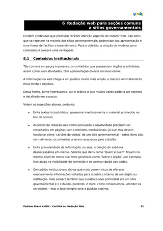 6 Redação web para seções comuns
                                        a sítios governamentais

Existem conteúdos que precisam receber atenção especial do redator web. São itens
que se repetem na maioria dos sítios governamentais; padronizar sua apresentação é
uma forma de facilitar o entendimento. Para o cidadão, a criação de modelos para
conteúdos é sempre uma vantagem.


6.1    Conteúdos institucionais

Tão comuns em peças impressas, os conteúdos que apresentam órgãos e entidades,
assim como suas atividades, têm apresentação diversa no meio online.

A informação na web chega a um público muito mais amplo, e merece um tratamento
mais direto e objetivo.

Desta forma, torne interessante, útil e prático o que muitas vezes poderia ser extenso
e detalhado em excesso.

Valem as sugestões abaixo, portanto:

      Evite textos introdutórios: apresente imediatamente o material prometido no
       link de acesso.

      Aspectos de redação web como persuasão e objetividade precisam ser
       ressaltados em páginas com conteúdos institucionais, já que elas devem
       funcionar como ‘cartões de visitas’ de um sítio governamental – estes itens são,
       normalmente, os primeiros a serem acessados pelo cidadão.

      Evite granularidade de informação, ou seja, a criação de subitens
       desnecessários em menus. Solicite que itens como ‘Quem é quem’ fiquem no
       mesmo nível de menu que itens genéricos como ‘Sobre o órgão’, por exemplo.
       Isso ajuda na visibilidade do conteúdo e no acesso rápido aos dados.

      Conteúdos institucionais são os que mais correm risco de oferecer
       erroneamente informações voltadas para o público interno de um órgão ou
       instituição. Vale sempre lembrar que o público-alvo primordial em um sítio
       governamental é o cidadão, podendo, é claro, como consequência, atender os
       servidores – mas o foco sempre será o público externo.




Padrões Brasil e-GOV – Cartilha de Redação Web                                       33
 
