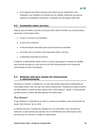    Criar páginas que listem arquivos sem textos que os apresentem e/ou
       expliquem sua utilidade é um desserviço ao cidadão. Ainda que em poucas
       palavras, é obrigatório apresentar o conteúdo de uma página deste tipo.



6.2    Conteúdos sobre serviços

Páginas que precedem o acesso a serviços online devem facilitar sua compreensão e
apresentar informações sobre:

      O que é o serviço a ser prestado;

      A quem ele se destina;

      A documentação necessária para que ele possa ser prestado;

      Uma lista com as dúvidas mais frequentes sobre o serviço;

      A legislação associada ao serviço.

O objetivo é disponibilizar dados claros e sucintos que poupem o tempo do cidadão,
para que ele perceba se o que procura é de fato oferecido pelo sítio e possa dar
continuidade ou não à navegação.




6.3    Redação web para seções de comunicação
       e relacionamento

Esclarecer e orientar o cidadão em um sítio são tarefas adjacentes à elaboração de
informação online, mas nem por isso menos importantes. Presentes em todos os perfis
de sítios desde a criação da web, seções como 'Fale Conosco', 'Ajuda' e 'Visita guiada'
também devem receber atenção especial do redator web.


'FALE CONOSCO'
O que fortalece o conteúdo de um sítio é o retorno do cidadão, e ele se dá através da
seção ‘Fale Conosco’ de um sítio.

A internet reavivou o contato do cidadão com as instituições, e por isso deve-se
estimular a cada instante sua opinião. Ela é o termômetro das informações e dos
serviços que um sítio de um órgão ou disponibiliza.




Padrões Brasil e-GOV – Cartilha de Redação Web                                        34
 