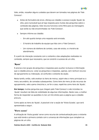 Vale, então, ressaltar alguns cuidados que devem ser tomados nas páginas de 'Fale
Conosco':

         Antes do formulário de envio, ofereça ao cidadão o acesso à seção 'Ajuda' do
          sítio, pois é provável que já haja resposta para muitas das perguntas sobre o
          conteúdo das páginas. Este recurso funciona como filtro para as mensagens
          que serão ou não encaminhadas via 'Fale Conosco'.

         Sempre informe ao cidadão:

          ◦   Em até quanto tempo uma resposta será enviada;


          ◦   O horário de trabalho da equipe que lida com o 'Fale Conosco';


          ◦   Um número de telefone de contato, caso ele exista, e o horário de
              atendimento.

É a partir da interação constante com o visitante e das adaptações realizadas no
conteúdo, sempre que necessário, que se constrói o sucesso de um sítio.


'AJUDA'
É preciso criar grupos de perguntas e respostas para auxiliar na busca à informação
que o cidadão procura. Listar as perguntas e respostas, apenas, sem nenhum recurso
de agrupamento ou indexação, só confunde o visitante da seção.

Nesta tarefa, então, vale analisar os itens de menus, sejam eles o menu principal ou o
menu secundário, de camadas subsequentes. Como itens de menu já são recursos de
agrupamento, vale a pena checá-los e, se for o caso, repeti-los como itens de 'Ajuda'.

Em tempo: muitas perguntas que chegam pelo 'Fale Conosco' e são incluídas na
'Ajuda' resultam da falta de visibilidade de algumas informações. Neste caso, a melhor
forma de responder as questões é criar um link direto para a página que o cidadão
procura.

Como apoio as itens da 'Ajuda', é possível criar a seção de 'Visita Guiada', que será
apresentada a seguir.


'VISITA   GUIADA'

A utilização de 'Visita guiada' serve como recurso de contextualização para o visitante
que está tendo o primeiro contato com o universo de informações que compõem as
páginas de um sítio.

Padrões Brasil e-GOV – Cartilha de Redação Web                                            35
 