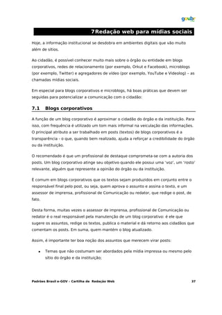 7Redação web para mídias sociais

Hoje, a informação institucional se desdobra em ambientes digitais que vão muito
além de sítios.

Ao cidadão, é possível conhecer muito mais sobre o órgão ou entidade em blogs
corporativos, redes de relacionamento (por exemplo, Orkut e Facebook), microblogs
(por exemplo, Twitter) e agregadores de vídeo (por exemplo, YouTube e Videolog) – as
chamadas mídias sociais.

Em especial para blogs corporativos e microblogs, há boas práticas que devem ser
seguidas para potencializar a comunicação com o cidadão:


7.1     Blogs corporativos

A função de um blog corporativo é aproximar o cidadão do órgão e da instituição. Para
isso, com frequência é utilizado um tom mais informal na veiculação das informações.
O principal atributo a ser trabalhado em posts (textos) de blogs corporativos é a
transparência - o que, quando bem realizado, ajuda a reforçar a credibilidade do órgão
ou da instituição.

O recomendado é que um profissional de destaque comprometa-se com a autoria dos
posts. Um blog corporativo atinge seu objetivo quando ele possui uma ‘voz’, um ‘rosto’
relevante, alguém que represente a opinião do órgão ou da instituição.

É comum em blogs corporativos que os textos sejam produzidos em conjunto entre o
responsável final pelo post, ou seja, quem aprova o assunto e assina o texto, e um
assessor de imprensa, profissional de Comunicação ou redator, que redige o post, de
fato.

Desta forma, muitas vezes o assessor de imprensa, profissional de Comunicação ou
redator é o real responsável pela manutenção de um blog corporativo: é ele que
sugere os assuntos, redige os textos, publica o material e dá retorno aos cidadãos que
comentam os posts. Em suma, quem mantém o blog atualizado.

Assim, é importante ter boa noção dos assuntos que merecem virar posts:

       Temas que não costumam ser abordados pela mídia impressa ou mesmo pelo
        sítio do órgão e da instituição;




Padrões Brasil e-GOV – Cartilha de Redação Web                                        37
 