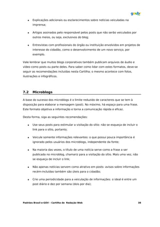    Explicações adicionais ou esclarecimentos sobre notícias veiculadas na
       imprensa;

      Artigos assinados pelo responsável pelos posts que não serão veiculados por
       outros meios, ou seja, exclusivos do blog;

      Entrevistas com profissionais do órgão ou instituição envolvidos em projetos de
       interesse do cidadão, como o desenvolvimento de um novo serviço, por
       exemplo.

Vale lembrar que muitos blogs corporativos também publicam arquivos de áudio e
vídeo como posts ou parte deles. Para saber como lidar com estes formatos, deve-se
seguir as recomendações incluídas nesta Cartilha; o mesmo acontece com fotos,
ilustrações e infográficos.




7.2    Microblogs

A base do sucesso dos microblogs é o limite reduzido de caracteres que se tem à
disposição para elaborar a mensagem (post). No máximo, há espaço para uma frase.
Este formato objetiva a informação e torna a comunicação rápida e eficaz.

Desta forma, siga as seguintes recomendações:

      Use seus posts para estimular a visitação do sítio: não se esqueça de incluir o
       link para o sítio, portanto;

      Veicule somente informações relevantes: o que possui pouca importância é
       ignorado pelos usuários dos microblogs, independente da fonte;

      Na maioria das vezes, o título de uma notícia serve como a frase a ser
       publicada no microblog, chamariz para a visitação do sítio. Mais uma vez, não
       se esqueça de incluir o link;

      Não apenas notícias servem como atrativo em posts: avisos sobre informações
       recém-incluídas também são úteis para o cidadão;

      Crie uma periodicidade para a veiculação de informações: o ideal é entre um
       post diário e dez por semana (dois por dia);




Padrões Brasil e-GOV – Cartilha de Redação Web                                           38
 