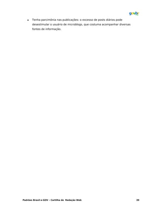    Tenha parcimônia nas publicações: o excesso de posts diários pode
       desestimular o usuário de microblogs, que costuma acompanhar diversas
       fontes de informação.




Padrões Brasil e-GOV – Cartilha de Redação Web                                 39
 