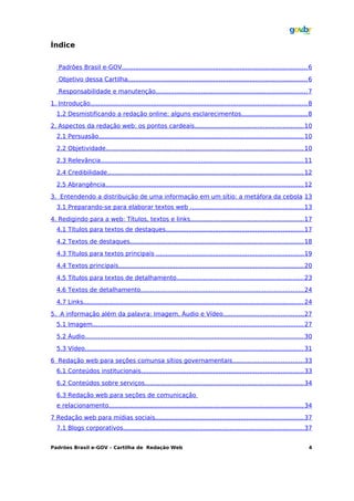 Índice


   Padrões Brasil e-GOV................................................................................................. 6

   Objetivo dessa Cartilha.............................................................................................. 6

   Responsabilidade e manutenção................................................................................ 7

1. Introdução.................................................................................................................. 8
  1.2 Desmistificando a redação online: alguns esclarecimentos................................... 8

2. Aspectos da redação web: os pontos cardeais......................................................... 10
  2.1 Persuasão............................................................................................................ 10

  2.2 Objetividade........................................................................................................ 10

  2.3 Relevância........................................................................................................... 11

  2.4 Credibilidade....................................................................................................... 12

  2.5 Abrangência........................................................................................................ 12

3. Entendendo a distribuição de uma informação em um sítio: a metáfora da cebola 13
  3.1 Preparando-se para elaborar textos web ............................................................ 13

4. Redigindo para a web: Títulos, textos e links........................................................... 17
  4.1 Títulos para textos de destaques........................................................................ 17

  4.2 Textos de destaques........................................................................................... 18

  4.3 Títulos para textos principais ............................................................................. 19

  4.4 Textos principais................................................................................................. 20

  4.5 Títulos para textos de detalhamento................................................................... 23

  4.6 Textos de detalhamento...................................................................................... 24

  4.7 Links.................................................................................................................... 24

5. A informação além da palavra: Imagem, Áudio e Vídeo.......................................... 27
  5.1 Imagem............................................................................................................... 27

  5.2 Áudio................................................................................................................... 30

  5.3 Vídeo................................................................................................................... 31

6 Redação web para seções comunsa sítios governamentais..................................... 33
  6.1 Conteúdos institucionais..................................................................................... 33

  6.2 Conteúdos sobre serviços................................................................................... 34

  6.3 Redação web para seções de comunicação
  e relacionamento...................................................................................................... 34

7 Redação web para mídias sociais.............................................................................. 37
  7.1 Blogs corporativos............................................................................................... 37


Padrões Brasil e-GOV – Cartilha de Redação Web                                                                                  4
 