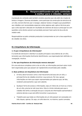 8.    Responsabilizando-se pelo conteúdo:
                               o melhor para o cidadão, sempre

A produção de conteúdo web também envolve assuntos que vão além da criação de
textos e imagens. Diversas atividades, como participar da construção da estrutura de
um sítio, torná-lo fácil de usar e navegar, elaborar textos e imagens que possibilitem
aos cidadãos com necessidades especiais visitar páginas web, aplicar técnicas para
que o sítio seja bem colocado em resultados de sistemas de busca e preocupar-se com
questões como direito autoral e privacidade precisam fazer parte do dia-a-dia do
redator web.

Responsabilizar-se pelo conteúdo produzido é comprometer-se com a boa experiência
do cidadão nos sítios.




8.1 Arquitetura da Informação

1. O que é Arquitetura da Informação?

É a tarefa de estruturar e distribuir as seções principais e secundárias de um sítio,
tornando suas informações facilmente identificáveis, sua organização bem definida e a
navegação, intuitiva.

2. Por que Arquitetura da Informação merece atenção?

Em uma estrutura complexa como a de um sítio, as informações precisam estar muito
bem organizadas para que possam ser rapidamente encontradas pelo cidadão.

3. Boas práticas em Arquitetura da Informação

      O menu deve funcionar como o real mecanismo de busca de um sítio, a
       principal forma do cidadão encontrar o que procura. Por isso, agrupe
       informações em itens que sejam representados por palavras que, de fato,
       sinalizem precisamente o que vem adiante.

      Qualquer forma de acesso a informações, seja um índice de um livro ou o menu
       de um sítio, precisa ter até nove itens. Este é o limite indicado para que o
       cidadão não tenha a sensação de que o conjunto de informações apresentado é
       extenso demais e que será difícil encontrar o que procura.

      Trabalhe para que todas as informações de um sítio possam ser acessadas em
       três cliques, apenas. Ou seja, um sítio deve ter, no máximo, quatro camadas.

Padrões Brasil e-GOV – Cartilha de Redação Web                                           40
 
