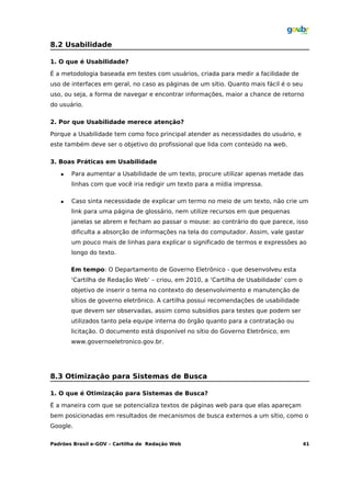 8.2 Usabilidade

1. O que é Usabilidade?

É a metodologia baseada em testes com usuários, criada para medir a facilidade de
uso de interfaces em geral, no caso as páginas de um sítio. Quanto mais fácil é o seu
uso, ou seja, a forma de navegar e encontrar informações, maior a chance de retorno
do usuário.

2. Por que Usabilidade merece atenção?

Porque a Usabilidade tem como foco principal atender as necessidades do usuário, e
este também deve ser o objetivo do profissional que lida com conteúdo na web.

3. Boas Práticas em Usabilidade

      Para aumentar a Usabilidade de um texto, procure utilizar apenas metade das
       linhas com que você iria redigir um texto para a mídia impressa.

      Caso sinta necessidade de explicar um termo no meio de um texto, não crie um
       link para uma página de glossário, nem utilize recursos em que pequenas
       janelas se abrem e fecham ao passar o mouse: ao contrário do que parece, isso
       dificulta a absorção de informações na tela do computador. Assim, vale gastar
       um pouco mais de linhas para explicar o significado de termos e expressões ao
       longo do texto.

       Em tempo: O Departamento de Governo Eletrônico - que desenvolveu esta
       ‘Cartilha de Redação Web’ – criou, em 2010, a ‘Cartilha de Usabilidade’ com o
       objetivo de inserir o tema no contexto do desenvolvimento e manutenção de
       sítios de governo eletrônico. A cartilha possui recomendações de usabilidade
       que devem ser observadas, assim como subsídios para testes que podem ser
       utilizados tanto pela equipe interna do órgão quanto para a contratação ou
       licitação. O documento está disponível no sítio do Governo Eletrônico, em
       www.governoeletronico.gov.br.




8.3 Otimização para Sistemas de Busca

1. O que é Otimização para Sistemas de Busca?

É a maneira com que se potencializa textos de páginas web para que elas apareçam
bem posicionadas em resultados de mecanismos de busca externos a um sítio, como o
Google.

Padrões Brasil e-GOV – Cartilha de Redação Web                                          41
 