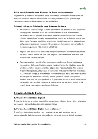 2. Por que Otimização para Sistemas de Busca merece atenção?

Hoje em dia, é essencial destacar-se entre o infindável universo de informações da
web, e otimizar as páginas de um sítio é um reforço essencial para que ele seja
rapidamente encontrado e conhecido pelos cidadãos.

3. Boas Práticas em Otimização para Sistemas de Busca

      Ferramentas como o Google utilizam parâmetros de relevância para posicionar
       uma página à frente de outra em um resultado de busca, e entre estes
       parâmetros está o aproveitamento dos metadados que foram inseridos nos
       códigos das páginas, ou seja, palavras-chave que foram atribuídas a cada uma
       delas como forma de identificar seus textos e suas imagens. Em boa parte dos
       softwares de gestão de conteúdo há campos nos formulários para criação de
       metadados, portanto não deixe de utilizá-los.

      Páginas com atualização constante têm posicionamento melhor em resultados
       de busca. Desta forma, um sítio com páginas constantemente alteradas têm
       mais chance de serem vistas.

      Palavras repetidas também funcionam como parâmetro de relevância para
       mecanismos de busca. Ou seja, quanto mais um termo for citado ao longo de
       um texto, melhor posicionamento a página terá nos resultados. Não se deve
       forçar esta repetição, até porque mecanismos de busca têm formas de detectá-
       la. Ao mesmo tempo, é importante o redator ter noção deste parâmetro quando
       estiver prestes a usar um sinônimo apenas para não repetir uma palavra.
       Embora este seja um ponto polêmico, já que vai de encontro às técnicas usuais
       de redação para a mídia impressa, é fundamental ter noção do benefício da
       repetição de palavras em resultados de busca.



8.4 Acessibilidade Digital

1. O que é Acessibilidade Digital?

É a tarefa de tornar acessível o conteúdo presente nas páginas de um sítio - seja texto
ou imagem - para cidadãos com dificuldades físicas.

2. Por que Acessibilidade Digital merece atenção?

É tarefa do profissional que lida com conteúdo para a web trabalhar para a
democratização da informação e a inclusão das minorias no meio digital. Uma das




Padrões Brasil e-GOV – Cartilha de Redação Web                                       42
 