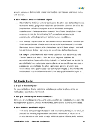 grandes vantagens da internet é colocar informações e serviços ao alcance de todos,
sem exceção.

3. Boas Práticas em Acessibilidade Digital

      Há uma forma de tornar 'visíveis' as imagens dos sítios para deficientes visuais.
       Os leitores de tela, programas elaborados para lerem o conteúdo em texto das
       páginas web, também conseguem acessar descrições de imagens
       especialmente criadas para serem inseridas nos códigos das páginas. Estes
       pequenos textos são denominados 'ALT', uma alusão ao recurso de
       programação utilizado para inserir as informações nos códigos.

      Para atender a necessidade dos deficientes auditivos em acessar conteúdo em
       vídeo sem problemas, ofereça sempre a opção de legendas para o conteúdo.
       Da mesma forma, é essencial a existência da transcrição de vídeos – que será
       lida por leitores de tela - para torná-los acessíveis a deficientes visuais.

       Em tempo: O Departamento de Governo Eletrônico - que desenvolveu esta
       ‘Cartilha de Redação Web’ – criou, em 2007, seguindo o Modelo de
       Acessibilidade de Governo Eletrônico (e-MAG), a ‘Cartilha Técnica e Modelo de
       Acessibilidade’, um conjunto de recomendações a ser considerado para que o
       processo de acessibilidade dos sítios e portais do governo brasileiro seja
       conduzido de forma padronizada e de fácil implementação. O documento está
       disponível no sítio do Governo Eletrônico, em www.governoeletronico.gov.br.




8.5 Direito Digital

1. O que é Direito Digital?

É a especialidade do Direito tradicional voltada para nortear a relação entre as
instituições e os cidadãos na internet.

2. Por que Direito Digital merece atenção?

Conteúdos produzidos para uma página web necessitam de cuidados básicos para não
desrespeitarem questões jurídicas fundamentais, como direito autoral e privacidade.

3. Boas Práticas em Direito Digital

      Todo texto e imagem reproduzidos da web requerem autorização, por email, do
       produtor da informação para serem veiculadas. No mínimo, é necessária a
       citação da autoria e da fonte, ou seja, o sítio de onde a informação foi retirada.


Padrões Brasil e-GOV – Cartilha de Redação Web                                         43
 