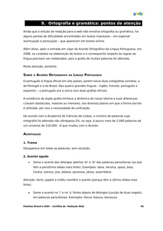 9. Ortografia e gramática: pontos de atenção

Ainda que o estudo de redação para a web não envolva ortografia ou gramática, há
alguns pontos de dificuldade encontrados em textos impressos – em especial
acentuação e pontuação – que aparecem em textos online.

Além disso, após a entrada em vigor do Acordo Ortográfico da Língua Portuguesa, em
2008, os cuidados na elaboração de textos e o consequente respeito às regras da
língua precisam ser redobrados, pois a grafia de muitas palavras foi alterada.

Muita atenção, portanto.


SOBRE     O   ACORDO ORTOGRÁFICO     DA   LÍNGUA PORTUGUESA
O português é língua oficial em oito países, porém havia duas ortografias corretas: a
de Portugal e a do Brasil. Das quatro grandes línguas - inglês, francês, português e
espanhol -, o português era a única com duas grafias oficiais.

A existência da dupla grafia limitava a dinâmica do nosso idioma e suas diferenças
criavam obstáculos, maiores ou menores, nos diversos planos em que a forma escrita
é utilizada, por isso a necessidade da unificação.

De acordo com a Academia de Ciências de Lisboa, o número de palavras cuja
ortografia foi alterada não ultrapassa 2%, ou seja, é pouco mais de 2.000 palavras de
um universo de 110.000. O que mudou com o Acordo:


ACENTUAÇÃO

1. Trema

Desaparece em todas as palavras, sem exceção.

2. Acento agudo

    •     Some o acento dos ditongos abertos 'éi' e 'ói' das palavras paroxítonas (as que
          têm a penúltima sílaba mais forte). Exemplos: ideia, heroico, apoio, boia,
          Coreia, estreia, joia, plateia, paranoia, jiboia, assembleia.

Atenção: herói, papéis e troféu mantêm o acento (porque têm a última sílaba mais
forte).

         Some o acento no 'i' e no 'u' fortes depois de ditongos (junção de duas vogais),
          em palavras paroxítonas. Exemplos: feiura, baiuca, bocaiuva.


Padrões Brasil e-GOV – Cartilha de Redação Web                                          45
 