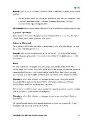 Atenção: se o 'i' e o 'u' estiverem na última sílaba, o acento continua como em: tuiuiú
ou Piauí.

       Some o acento agudo no 'u' forte nos grupos gue, gui, que, qui, de verbos como
        averiguar, apaziguar, arguir, redarguir, enxaguar. Exemplos: averigue,
        apazigue, (ele) argui, enxague (você).

Observação: exceto estas, as demais regras de acentuação permanecem as mesmas.

3. Acento circunflexo

Some o acento circunflexo das palavras terminadas em êem e ôo (ou ôos). Exemplos:
creem, deem, leem, veem, preveem, voo, enjoos.

4. Acento diferencial

Some o acento diferencial. Exemplos: o que era pára, péla, pêlo, pólo, pêra e côa vira
para, pela, pelo, polo, pera e coa.

Atenção: não some o acento diferencial em pôr (verbo) / por (preposição) e pôde
(pretérito) / pode (presente). Fôrma, para diferenciar de forma, pode receber acento
circunflexo.


HÍFEN
No caso de prefixos como agro, ante, anti, arqui, auto, contra, extra, infra, intra,
macro, mega, micro, maxi, mini, semi, sobre, supra, tele e ultra, usa-se hífen quando a
palavra seguinte começa com h ou com vogal igual à última do prefixo. Exemplos:
auto-hipnose, auto-observação, anti-herói, anti-imperalista, micro-ondas, mini-hotel.

Atenção: o hífen não é utilizado em todos os demais casos, como autorretrato,
autossustentável, autoanálise, autocontrole, antirracista, antissocial, antivírus,
minidicionário, minissaia, minirreforma e ultrassom.

Com prefixos como hiper, inter, super, usa-se hífen quando a palavra seguinte começa
com 'h' ou com 'r': super-homem, inter-regional.

Atenção: o hífen não é utilizado em todos os demais casos, como hiperinflação e
supersônico.

Com o prefixo sub, usa-se hífen quando a palavra seguinte começa com 'b', 'h' ou 'r'.
Exemplos: sub-base, sub-reino e sub-humano.




Padrões Brasil e-GOV – Cartilha de Redação Web                                          46
 