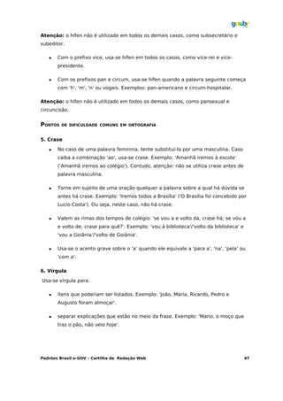 Atenção: o hífen não é utilizado em todos os demais casos, como subsecretário e
subeditor.

      Com o prefixo vice, usa-se hífen em todos os casos, como vice-rei e vice-
       presidente.

      Com os prefixos pan e circum, usa-se hífen quando a palavra seguinte começa
       com 'h', 'm', 'n' ou vogais. Exemplos: pan-americano e circum-hospitalar.

Atenção: o hífen não é utilizado em todos os demais casos, como pansexual e
circuncisão.


PONTOS   DE DIFICULDADE COMUNS EM ORTOGRAFIA


5. Crase

      No caso de uma palavra feminina, tente substituí-la por uma masculina. Caso
       caiba a combinação 'ao', usa-se crase. Exemplo: 'Amanhã iremos à escola'
       ('Amanhã iremos ao colégio'). Contudo, atenção: não se utiliza crase antes de
       palavra masculina.

      Torne em sujeito de uma oração qualquer a palavra sobre a qual há dúvida se
       antes há crase. Exemplo: 'Iremos todos a Brasília' ('O Brasília foi concebido por
       Lucio Costa'). Ou seja, neste caso, não há crase.

      Valem as rimas dos tempos de colégio: 'se vou a e volto da, crase há; se vou a
       e volto de, crase para quê?'. Exemplo: 'vou à biblioteca'/'volto da biblioteca' e
       'vou a Goiânia'/'volto de Goiânia'.

      Usa-se o acento grave sobre o 'a' quando ele equivale a 'para a', 'na', 'pela' ou
       'com a'.

6. Vírgula

Usa-se vírgula para:

      itens que poderiam ser listados. Exemplo: 'João, Maria, Ricardo, Pedro e
       Augusto foram almoçar'.

      separar explicações que estão no meio da frase. Exemplo: 'Mario, o moço que
       traz o pão, não veio hoje'.




Padrões Brasil e-GOV – Cartilha de Redação Web                                             47
 