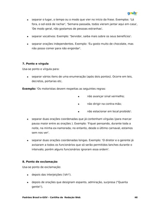    separar o lugar, o tempo ou o modo que vier no início da frase. Exemplos: 'Lá
       fora, o sol está de rachar', 'Semana passada, todos vieram jantar aqui em casa',
       'De modo geral, não gostamos de pessoas estranhas'.

      separar vocativos: Exemplo: 'Servidor, saiba mais sobre os seus benefícios'.

      separar orações independentes. Exemplo: 'Eu gosto muito de chocolate, mas
       não posso comer para não engordar'.




7. Ponto e vírgula

Usa-se ponto e vírgula para:

      separar vários itens de uma enumeração (após dois pontos). Ocorre em leis,
       decretos, portarias etc.

Exemplo: 'Os motoristas devem respeitas as seguintes regras:

                                                não avançar sinal vermelho;

                                                não dirigir na contra-mão;

                                                não estacionar em local proibido'.

      separar duas orações coordenadas que já contenham vírgulas (para marcar
       pausa maior entre as orações ). Exemplo: 'Fiquei pensando, durante toda a
       noite, na minha ex-namorada; no entanto, desde o último carnaval, estamos
       sem nos ver'.

      separar duas orações coordenadas longas. Exemplo: 'O diretor e o gerente já
       avisaram a todos os funcionários que só serão permitidos lanches durante o
       intervalo; porém alguns funcionários ignoram essa ordem'.



8. Ponto de exclamação

Usa-se ponto de exclamação:

      depois das interjeições ('oh!').

      depois de orações que designam espanto, admiração, surpresa ("Quanta
       gente!').



Padrões Brasil e-GOV – Cartilha de Redação Web                                         48
 