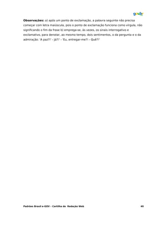 Observações: a) após um ponto de exclamação, a palavra seguinte não precisa
começar com letra maiúscula, pois o ponto de exclamação funciona como vírgula, não
significando o fim da frase b) emprega-se, às vezes, os sinais interrogativo e
exclamativo, para denotar, ao mesmo tempo, dois sentimentos, o da pergunta e o da
admiração: 'A paz?!' - Já?!' - 'Eu, entregar-me?! - Quê?!'




Padrões Brasil e-GOV – Cartilha de Redação Web                                   49
 