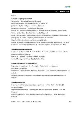 10. Recursos

LIVROS
Sobre Redação para a Web
Webwriting - Bruno Rodrigues Ed. Brasport
Guia de Estilo Web - Luciana Moherdaui Ed. Senac SP
Jornalismo Digital - Pollyana Ferrari Ed. Contexto
Jornalismo na internet - J.B. Pinho Ed. Summus
Manual de Laboratório de Jornalismo na Internet - Marcos Palacios e Beatriz Ribas
Writing for the Web - Crawford Kilian Ed. Self-Counsel
Como Escrever para a Web - Guillermo Franco [original em espanhol, traduzido para o
português], do Centro Knight de Jornalismo para as Américas:
http://knightcenter.utexas.edu/como_web_pt-br.pdf.
Manual de Redacción Ciberperiodística - R. Salaverría e J. Díaz Noci (coords.) Ed. Ariel
Redacción periodística en Internet - R. Salaverría e J. Díaz Noci (coords.) Ed. Ariel


Sobre Gestão de Conteúdo
Gestão de Conteúdo 360º - Marcelo Barbosa dos Santos, José Cláudio Terra e Carlos
Eduardo Franco Ed. Saraiva.
Gestão de Conteúdo - Eduardo Lapa Ed. Brasport
Content Management Bible - Bob Boiko Ed. Wiley


Sobre Arquitetura da Informação
Ergodesign e Arquitetura de Informação - Trabalhando com o usuário
Luiz Agner Ed. Quartet
Information Architecture for the World Wide Web - Louis Rosenfeld e Peter Morville Ed.
O'Reilly
Ambient Findability: What We Find Changes Who We Become - Peter Morville Ed.
O'Reilly


Sobre Usabilidade
Design para a Internet: projetando a experiência perfeita - Felipe Memória Ed.
Campus/Elsevier
Ergonomia e Usabilidade - Walter Cybis, Adriana Holtz Betiol, Richard Faust Ed.
Novatec
Projetando Websites com Usabilidade e Projetando Websites - Jakob Nielsen Ed.
Campus


Padrões Brasil e-GOV – Cartilha de Redação Web                                          50
 